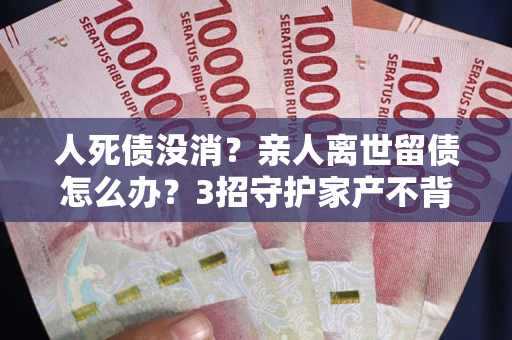 北京人死债没消？亲人离世留债怎么办？3招守护家产不背锅