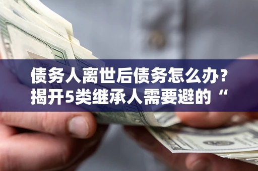 北京债务人离世后债务怎么办？揭开5类继承人需要避的“坑”